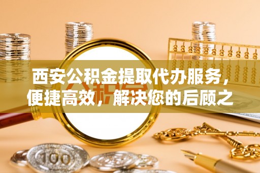 海珠西安公积金提取代办服务，便捷高效，解决您的后顾之忧