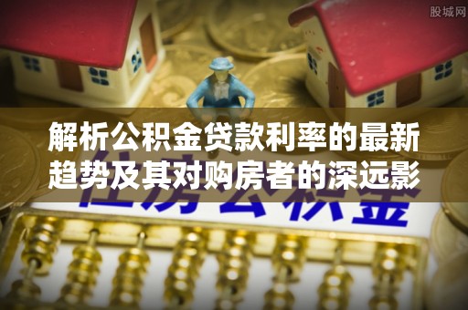 海珠解析公积金贷款利率的最新趋势及其对购房者的深远影响