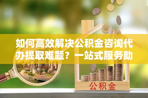 海珠如何高效解决公积金咨询代办提取难题？一站式服务助您轻松搞定
