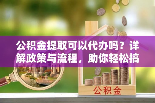 海珠公积金提取可以代办吗？详解政策与流程，助你轻松搞定！