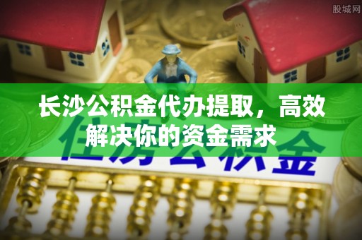 海珠长沙公积金代办提取，高效解决你的资金需求