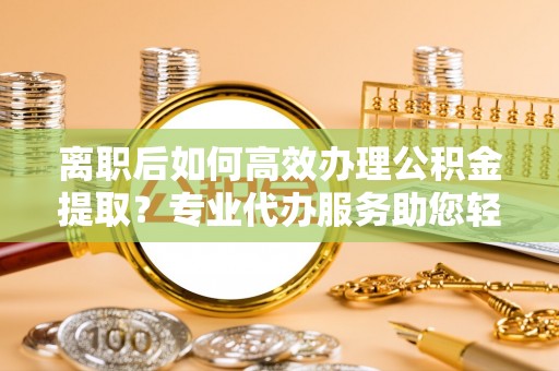 海珠离职后如何高效办理公积金提取？专业代办服务助您轻松搞定